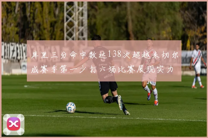 库里三分命中数达138次超越米切尔成赛季第一少打六场比赛展现实力