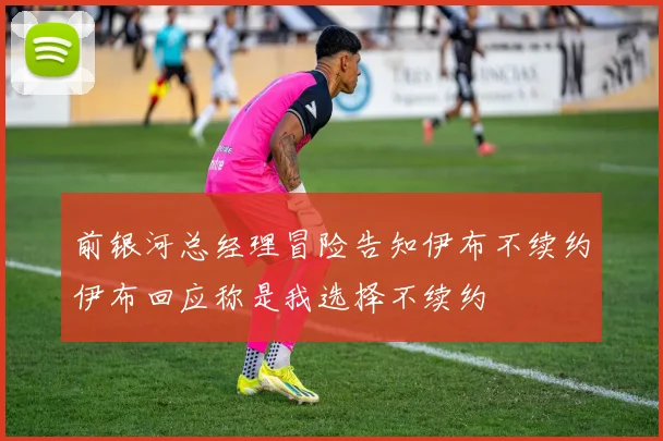 前银河总经理冒险告知伊布不续约伊布回应称是我选择不续约