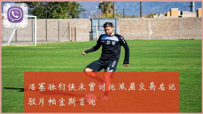 活塞独行侠未曾讨论浓眉交易名记驳斥帕金斯言论