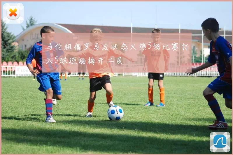 马伦租借罗马后状态火热5场比赛打入5球连场梅开二度