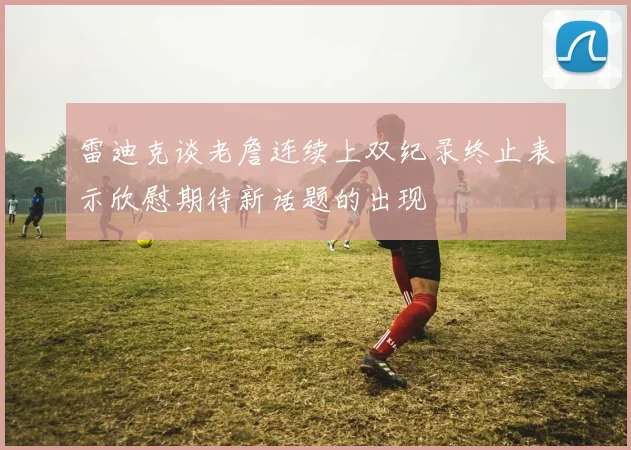 雷迪克谈老詹连续上双纪录终止表示欣慰期待新话题的出现