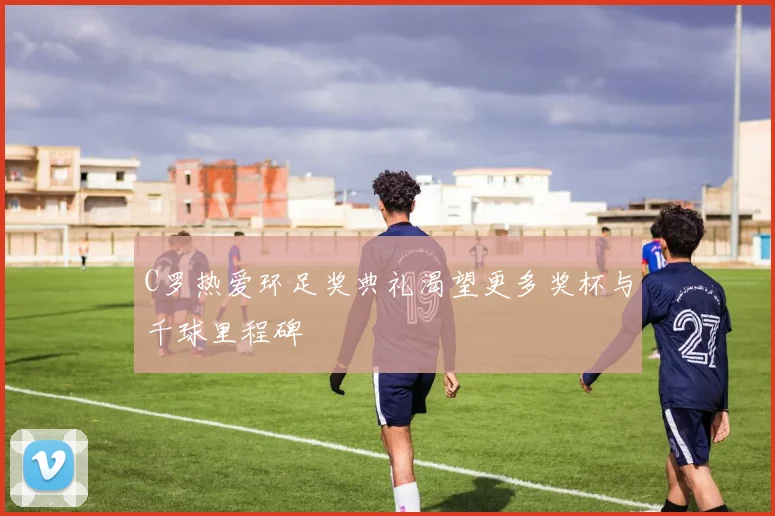 C罗热爱环足奖典礼渴望更多奖杯与千球里程碑