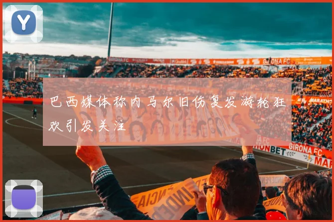 巴西媒体称内马尔旧伤复发游轮狂欢引发关注