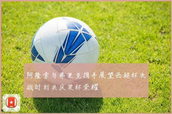 阿隆索与弗里克携手展望西超杯决战时刻共庆奖杯荣耀