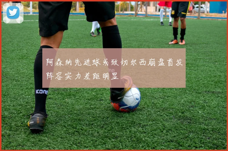 阿森纳先进球或致切尔西崩盘首发阵容实力差距明显