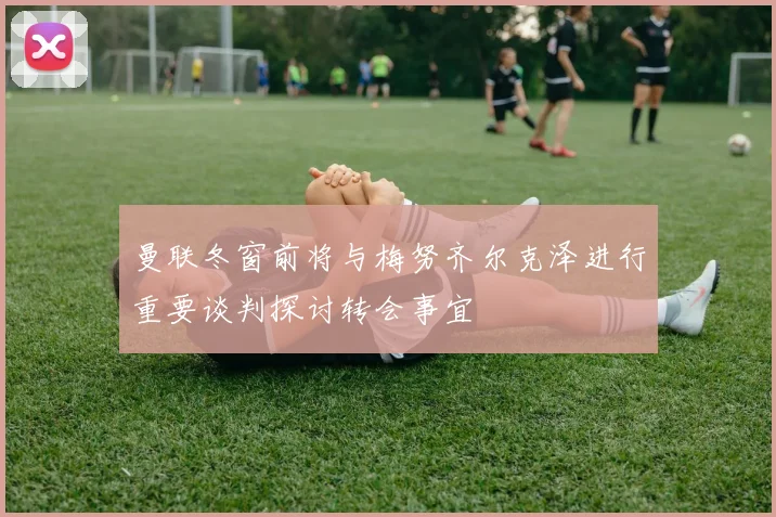曼联冬窗前将与梅努齐尔克泽进行重要谈判探讨转会事宜