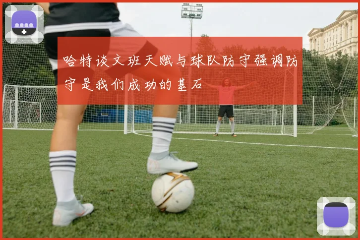 哈特谈文班天赋与球队防守强调防守是我们成功的基石
