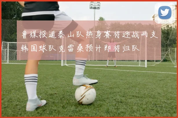 鲁媒报道泰山队热身赛将迎战两支韩国球队克雷桑预计即将归队