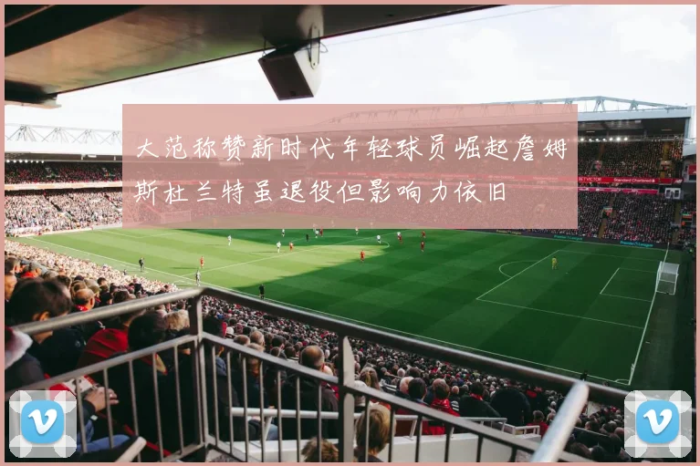 大范称赞新时代年轻球员崛起詹姆斯杜兰特虽退役但影响力依旧