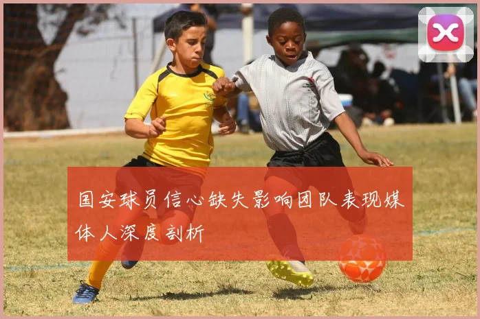 国安球员信心缺失影响团队表现媒体人深度剖析