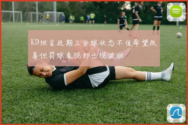 KD坦言近期三分球状态不佳希望改善但罚球表现却出现波动