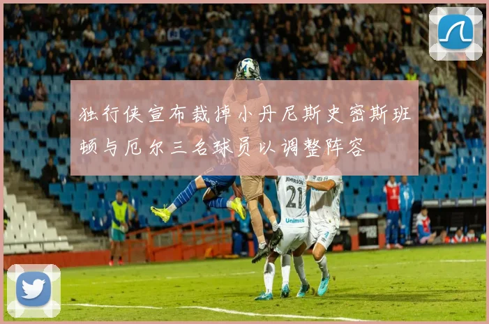 独行侠宣布裁掉小丹尼斯史密斯班顿与厄尔三名球员以调整阵容