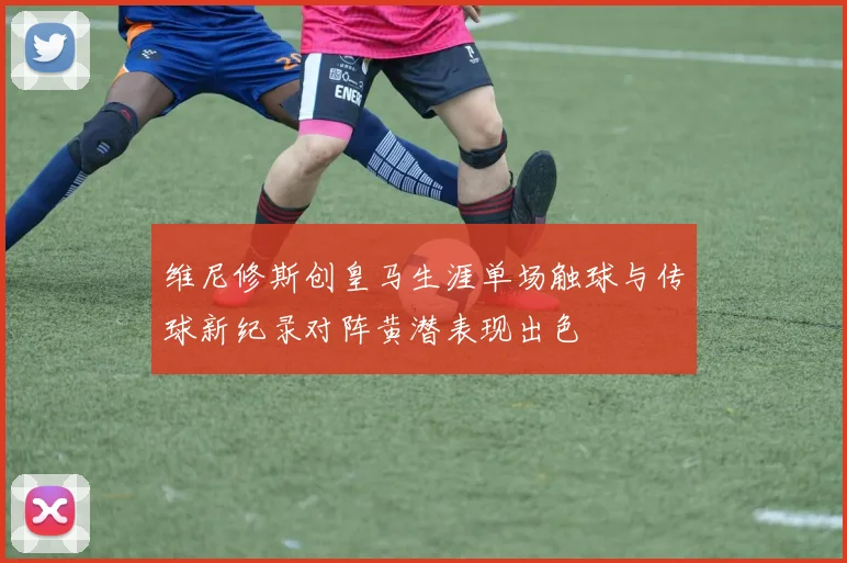 维尼修斯创皇马生涯单场触球与传球新纪录对阵黄潜表现出色