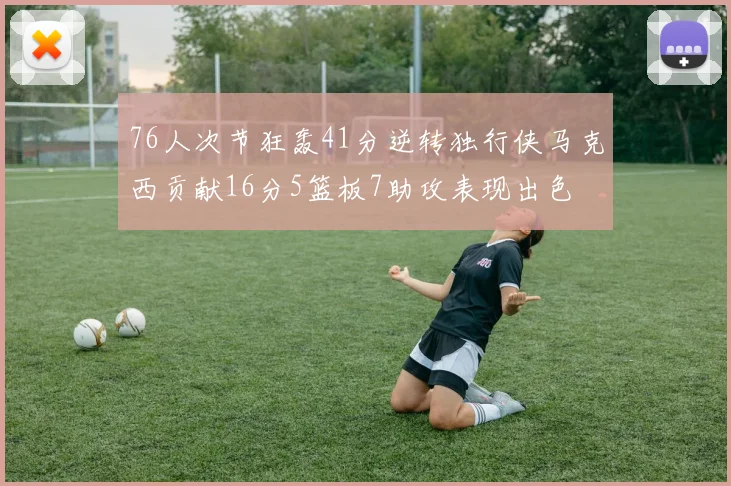 76人次节狂轰41分逆转独行侠马克西贡献16分5篮板7助攻表现出色