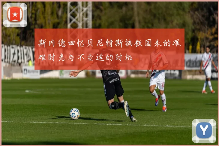 斯内德回忆贝尼特斯执教国米的艰难时光与不合适的时机