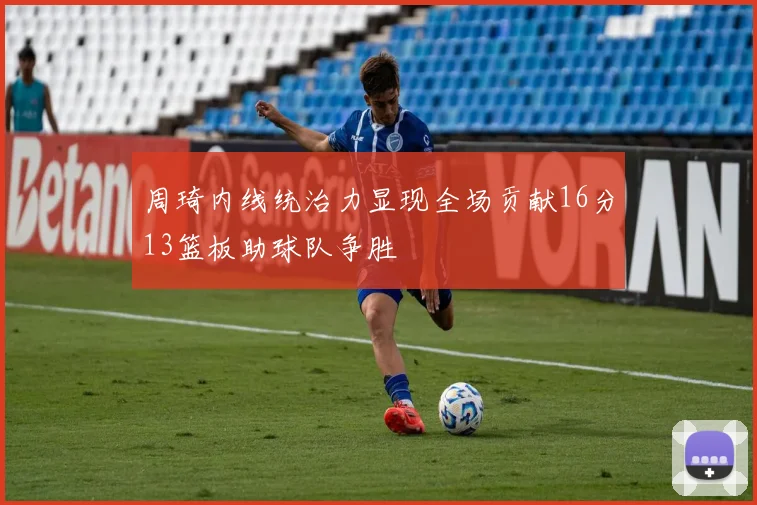周琦内线统治力显现全场贡献16分13篮板助球队争胜