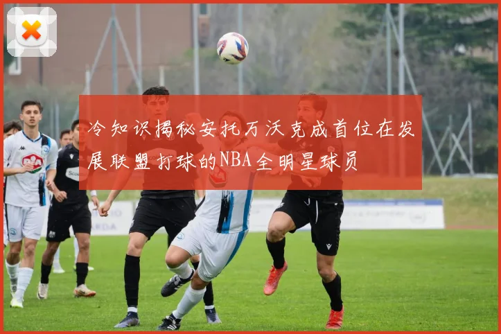 冷知识揭秘安托万沃克成首位在发展联盟打球的NBA全明星球员