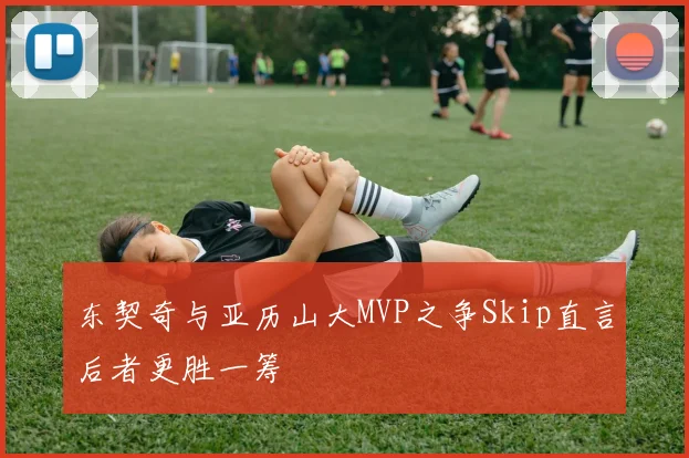 东契奇与亚历山大MVP之争Skip直言后者更胜一筹