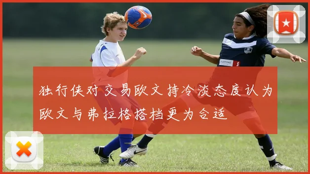 独行侠对交易欧文持冷淡态度认为欧文与弗拉格搭档更为合适
