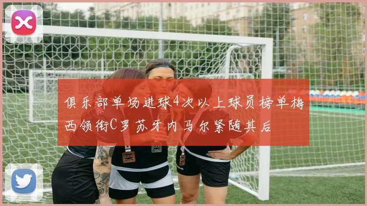 俱乐部单场进球4次以上球员榜单梅西领衔C罗苏牙内马尔紧随其后
