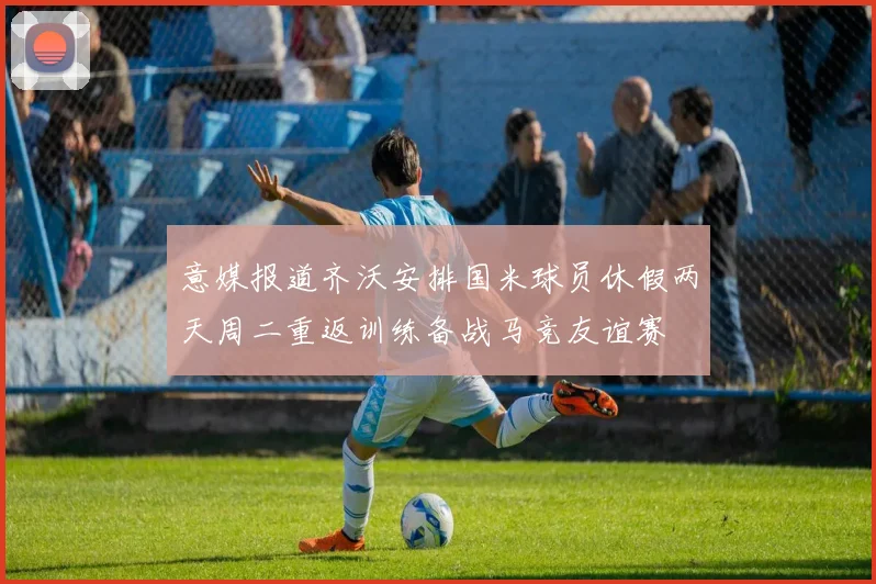 意媒报道齐沃安排国米球员休假两天周二重返训练备战马竞友谊赛