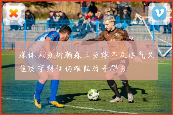媒体人分析瀚森三分球不足运气欠佳防守到位仍难阻对手得分