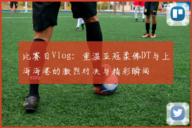 比赛日Vlog：重温亚冠柔佛DT与上海海港的激烈对决与精彩瞬间