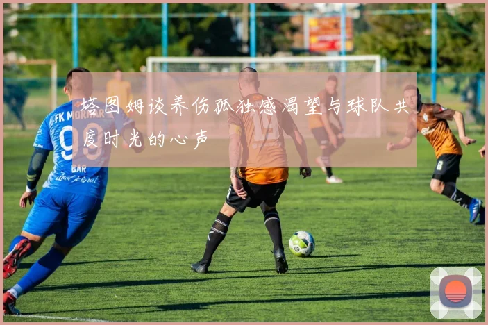 塔图姆谈养伤孤独感渴望与球队共度时光的心声