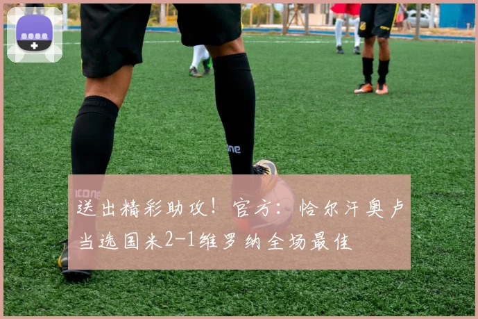 送出精彩助攻！官方：恰尔汗奥卢当选国米2-1维罗纳全场最佳