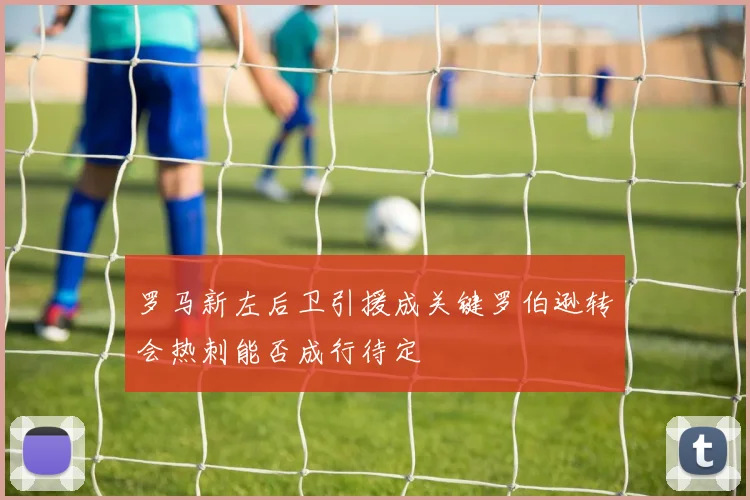 罗马新左后卫引援成关键罗伯逊转会热刺能否成行待定
