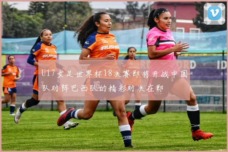 U17女足世界杯18决赛即将开战中国队对阵巴西队的精彩对决在即