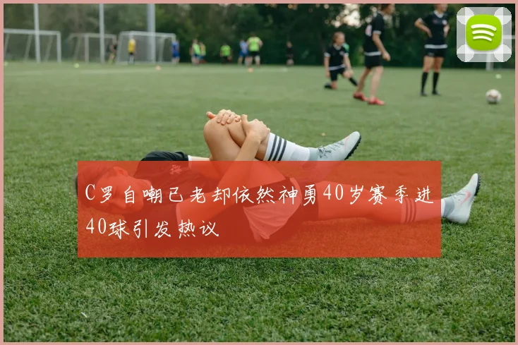 C罗自嘲已老却依然神勇40岁赛季进40球引发热议