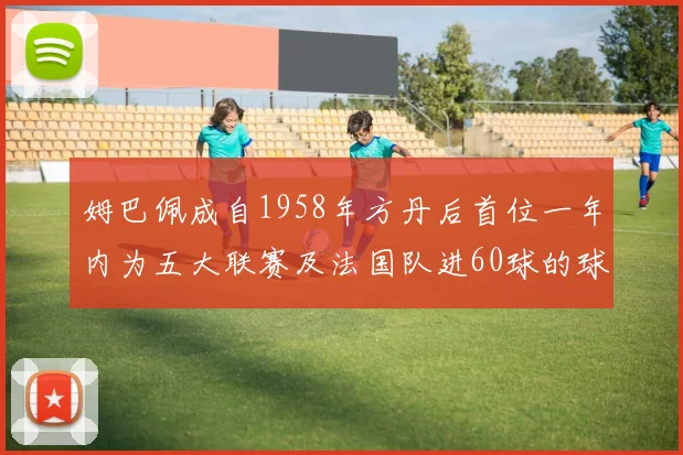 姆巴佩成自1958年方丹后首位一年内为五大联赛及法国队进60球的球员