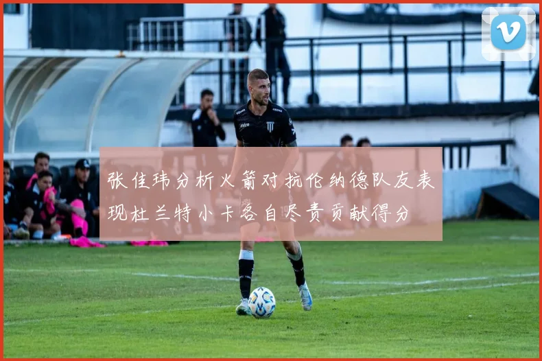 张佳玮分析火箭对抗伦纳德队友表现杜兰特小卡各自尽责贡献得分