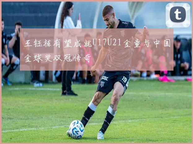 王钰栋有望成就U17U21金童与中国金球奖双冠传奇