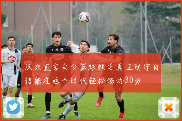 沃尔直言当今篮球缺乏真正防守自信能在这个时代轻松场均30分