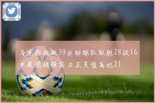 马克西狂砍39分助球队取胜28投16中展现超强实力正负值高达21