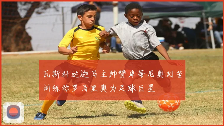 瓦斯科达迦马主帅赞库蒂尼奥刻苦训练称罗马里奥为足球巨星